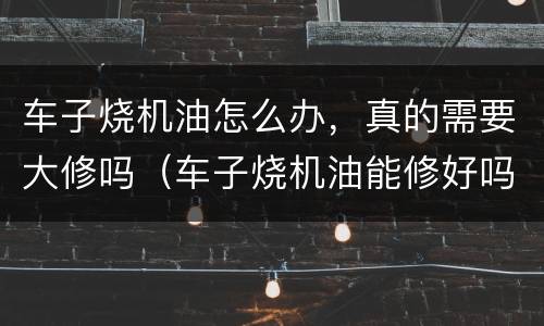 车子烧机油怎么办，真的需要大修吗（车子烧机油能修好吗）