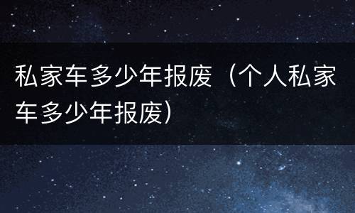 私家车多少年报废（个人私家车多少年报废）