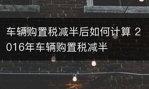 车辆购置税减半后如何计算 2016年车辆购置税减半