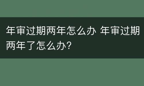 年审过期两年怎么办 年审过期两年了怎么办?