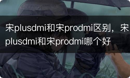 宋plusdmi和宋prodmi区别，宋plusdmi和宋prodmi哪个好