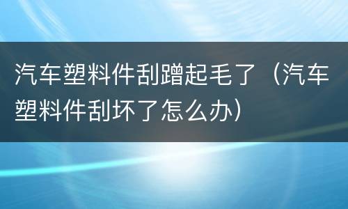 汽车塑料件刮蹭起毛了（汽车塑料件刮坏了怎么办）