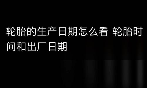 轮胎的生产日期怎么看 轮胎时间和出厂日期