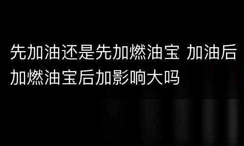 先加油还是先加燃油宝 加油后加燃油宝后加影响大吗