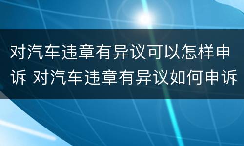 对汽车违章有异议可以怎样申诉 对汽车违章有异议如何申诉