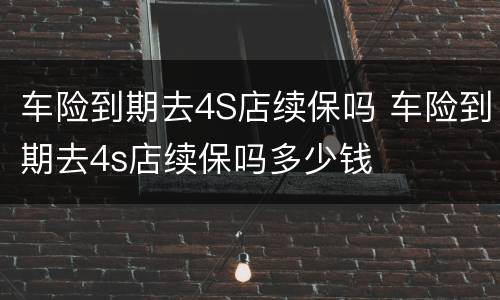 车险到期去4S店续保吗 车险到期去4s店续保吗多少钱