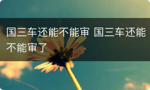 国三车还能不能审 国三车还能不能审了