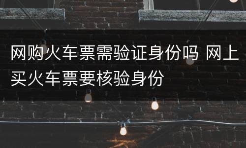 网购火车票需验证身份吗 网上买火车票要核验身份