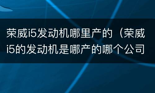 荣威i5发动机哪里产的（荣威i5的发动机是哪产的哪个公司什么牌的）