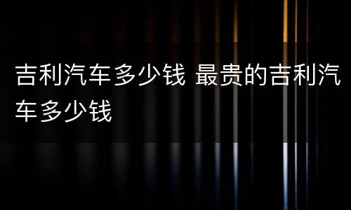 吉利汽车多少钱 最贵的吉利汽车多少钱