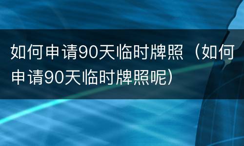 如何申请90天临时牌照（如何申请90天临时牌照呢）