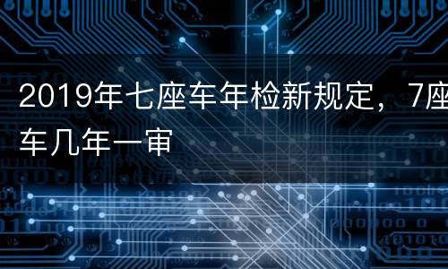 2019年七座车年检新规定，7座车几年一审