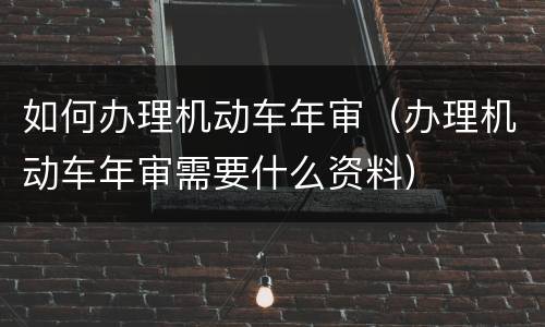 如何办理机动车年审（办理机动车年审需要什么资料）