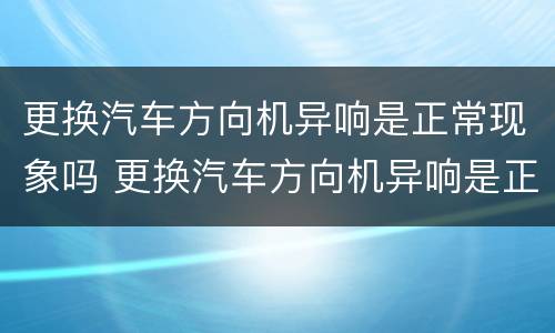 更换汽车方向机异响是正常现象吗 更换汽车方向机异响是正常现象吗