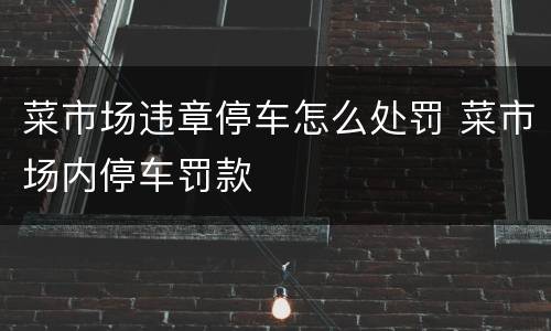 菜市场违章停车怎么处罚 菜市场内停车罚款