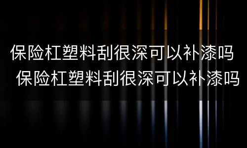 保险杠塑料刮很深可以补漆吗 保险杠塑料刮很深可以补漆吗多少钱