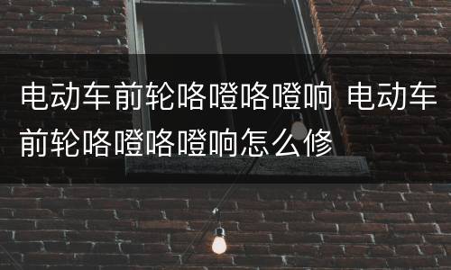电动车前轮咯噔咯噔响 电动车前轮咯噔咯噔响怎么修