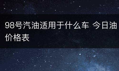 98号汽油适用于什么车 今日油价格表
