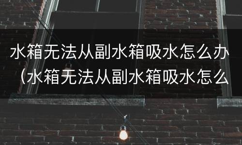 水箱无法从副水箱吸水怎么办（水箱无法从副水箱吸水怎么办视频）