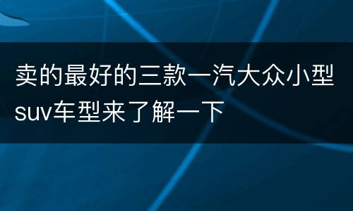 卖的最好的三款一汽大众小型suv车型来了解一下