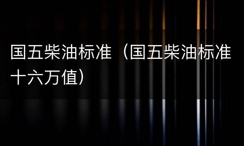 国五柴油标准（国五柴油标准十六万值）