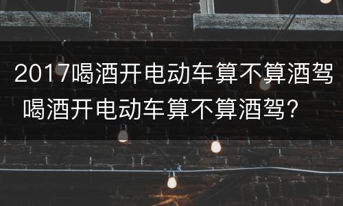2017喝酒开电动车算不算酒驾 喝酒开电动车算不算酒驾?
