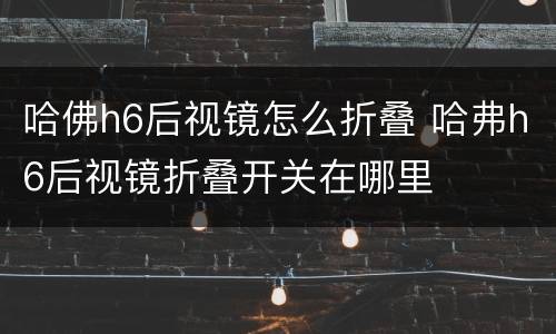 哈佛h6后视镜怎么折叠 哈弗h6后视镜折叠开关在哪里