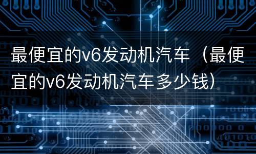 最便宜的v6发动机汽车（最便宜的v6发动机汽车多少钱）