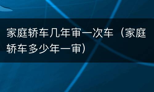 家庭轿车几年审一次车（家庭轿车多少年一审）
