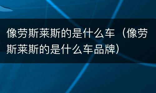 像劳斯莱斯的是什么车（像劳斯莱斯的是什么车品牌）