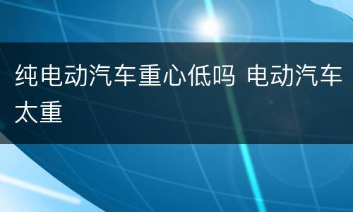 纯电动汽车重心低吗 电动汽车太重