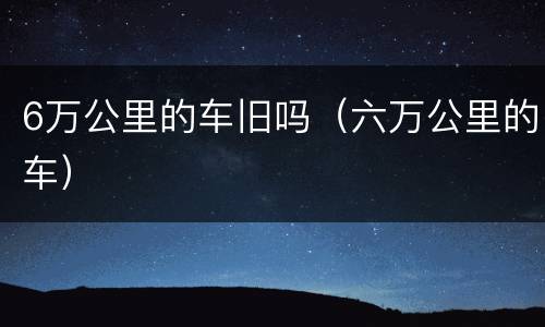 6万公里的车旧吗（六万公里的车）