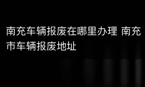 南充车辆报废在哪里办理 南充市车辆报废地址