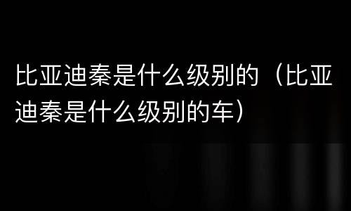比亚迪秦是什么级别的（比亚迪秦是什么级别的车）