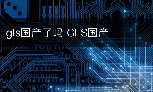 gls国产了吗 GLS国产
