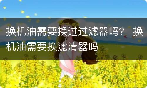 换机油需要换过过滤器吗？ 换机油需要换滤清器吗