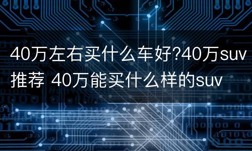 40万左右买什么车好?40万suv推荐 40万能买什么样的suv