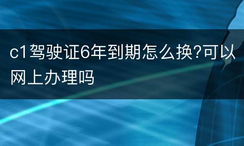 c1驾驶证6年到期怎么换?可以网上办理吗