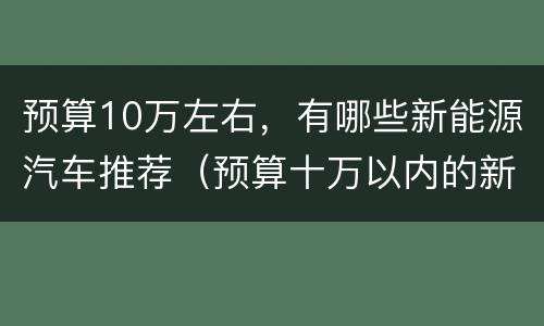 预算10万左右，有哪些新能源汽车推荐（预算十万以内的新能源汽车）