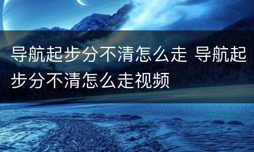 导航起步分不清怎么走 导航起步分不清怎么走视频