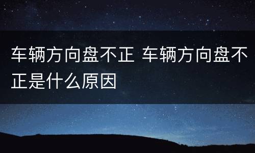车辆方向盘不正 车辆方向盘不正是什么原因