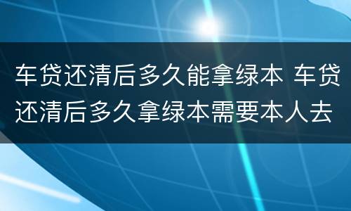 车贷还清后多久能拿绿本 车贷还清后多久拿绿本需要本人去吗