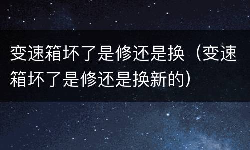 变速箱坏了是修还是换（变速箱坏了是修还是换新的）