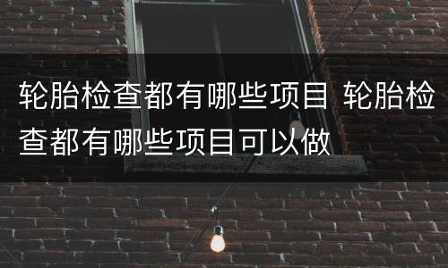 轮胎检查都有哪些项目 轮胎检查都有哪些项目可以做