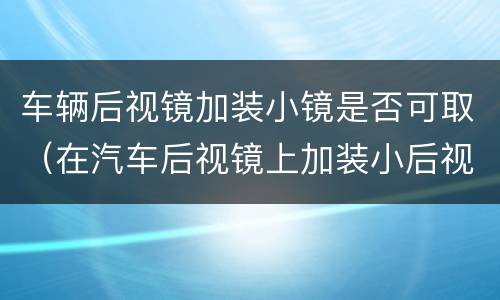 车辆后视镜加装小镜是否可取（在汽车后视镜上加装小后视镜好不好）