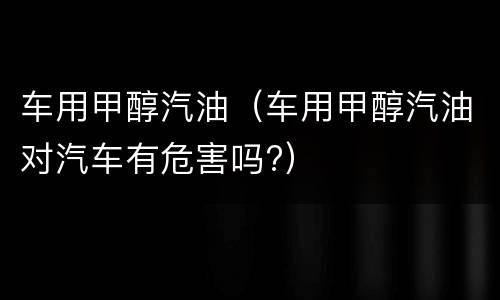 车用甲醇汽油（车用甲醇汽油对汽车有危害吗?）