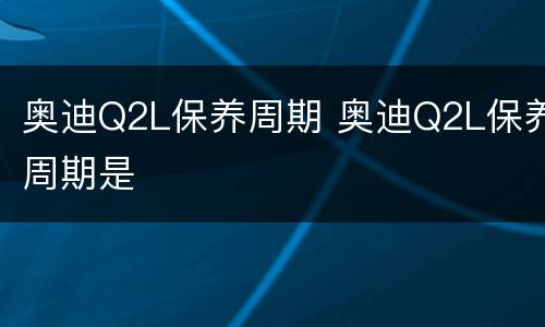 奥迪Q2L保养周期 奥迪Q2L保养周期是