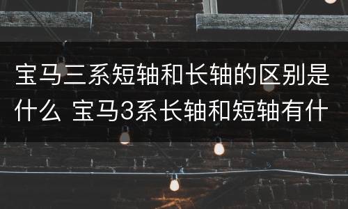 宝马三系短轴和长轴的区别是什么 宝马3系长轴和短轴有什么区别图片