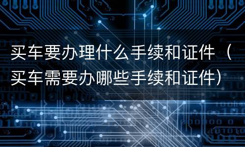 买车要办理什么手续和证件（买车需要办哪些手续和证件）