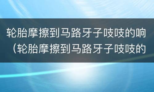 轮胎摩擦到马路牙子吱吱的响（轮胎摩擦到马路牙子吱吱的响声）